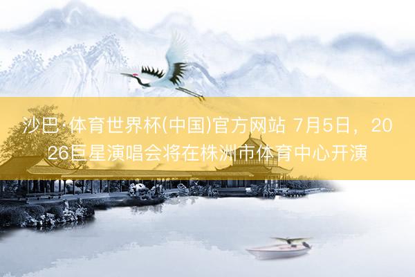 沙巴·体育世界杯(中国)官方网站 7月5日，2026巨星演唱会将在株洲市体育中心开演
