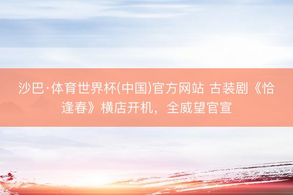 沙巴·体育世界杯(中国)官方网站 古装剧《恰逢春》横店开机，全威望官宣