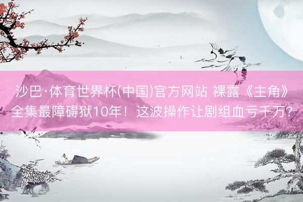 沙巴·体育世界杯(中国)官方网站 裸露《主角》全集最障碍狱10年！这波操作让剧组血亏千万？