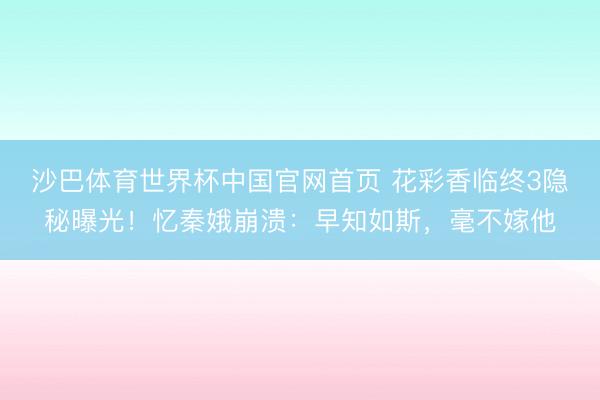 沙巴体育世界杯中国官网首页 花彩香临终3隐秘曝光!忆秦娥崩溃:早知如斯,毫不嫁他