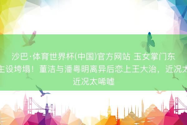沙巴·体育世界杯(中国)官方网站 玉女掌门东说念主设垮塌!董洁与潘粤明离异后恋上王大治,近况太唏嘘