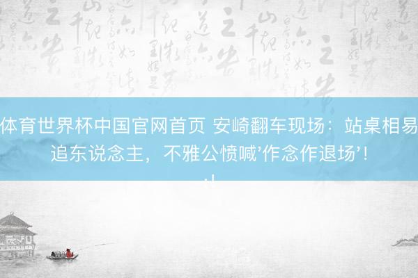 沙巴体育世界杯中国官网首页 安崎翻车现场：站桌相易萧蔷追东说念主，不雅公愤喊'作念作退场'！