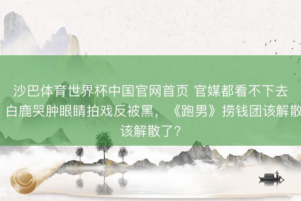 沙巴体育世界杯中国官网首页 官媒都看不下去了！白鹿哭肿眼睛拍戏反被黑，《跑男》捞钱团该解散了？