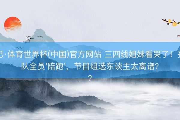 沙巴·体育世界杯(中国)官方网站 三四线姐妹看哭了！孙怡队全员'陪跑'，节目组选东谈主太离谱？