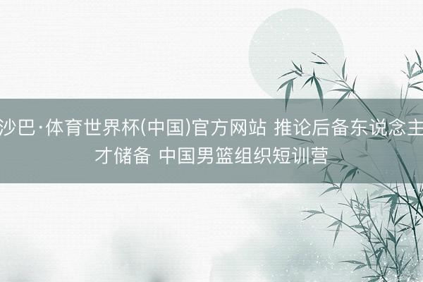 沙巴·体育世界杯(中国)官方网站 推论后备东说念主才储备 中国男篮组织短训营
