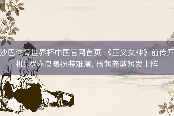 沙巴体育世界杯中国官网首页 《正义女神》前传开机! 罗嘉良曝扮装难演, 杨茜尧剪短发上阵