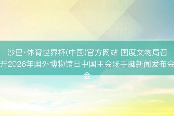 沙巴·体育世界杯(中国)官方网站 国度文物局召开2026年国外博物馆日中国主会场手脚新闻发布会