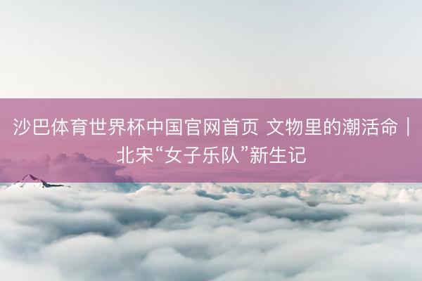 沙巴体育世界杯中国官网首页 文物里的潮活命｜北宋“女子乐队”新生记
