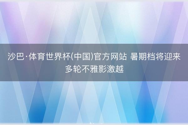 沙巴·体育世界杯(中国)官方网站 暑期档将迎来多轮不雅影激越