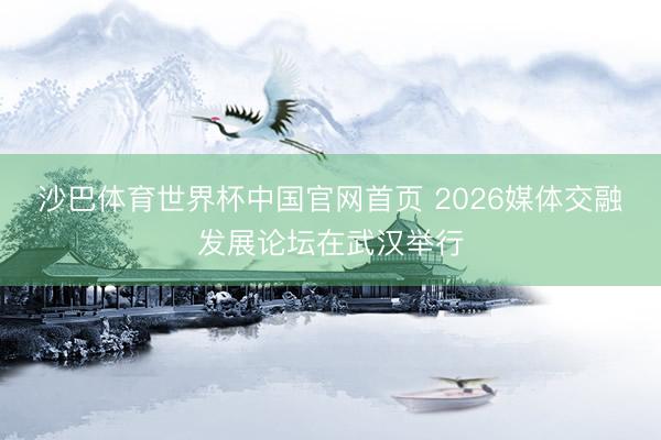 沙巴体育世界杯中国官网首页 2026媒体交融发展论坛在武汉举行
