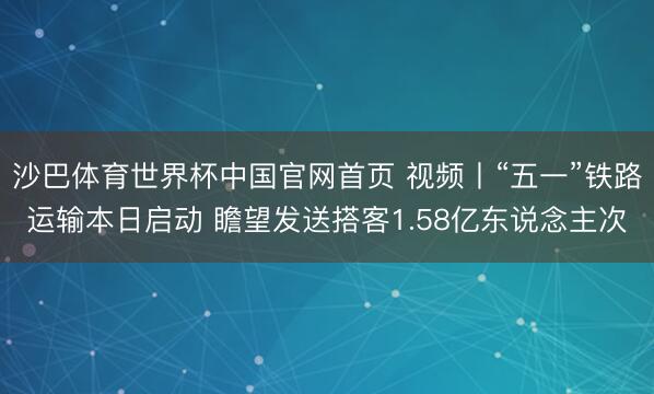 沙巴体育世界杯中国官网首页 视频丨“五一”铁路运输本日启动 瞻望发送搭客1.58亿东说念主次