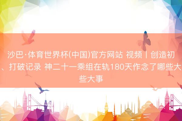 沙巴·体育世界杯(中国)官方网站 视频丨创造初度、打破记录 神二十一乘组在轨180天作念了哪些大事
