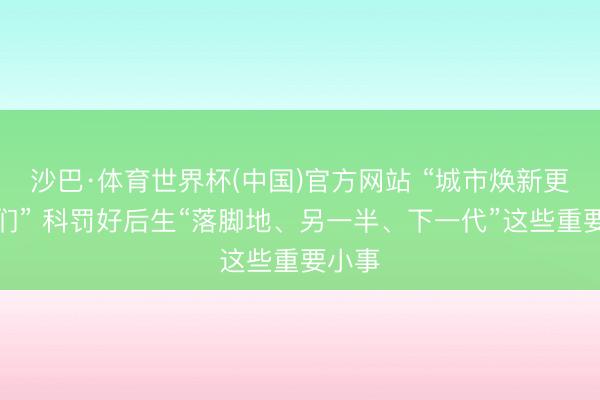 沙巴·体育世界杯(中国)官方网站 “城市焕新更懂咱们” 科罚好后生“落脚地、另一半、下一代”这些重要小事