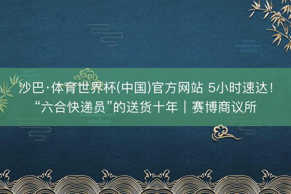 沙巴·体育世界杯(中国)官方网站 5小时速达！“六合快递员”的送货十年｜赛博商议所