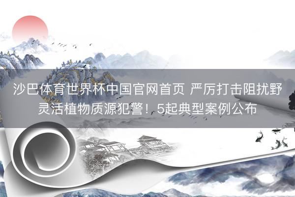 沙巴体育世界杯中国官网首页 严厉打击阻扰野灵活植物质源犯警！5起典型案例公布