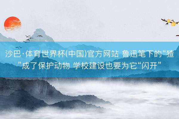 沙巴·体育世界杯(中国)官方网站 鲁迅笔下的“猹”成了保护动物 学校建设也要为它“闪开”