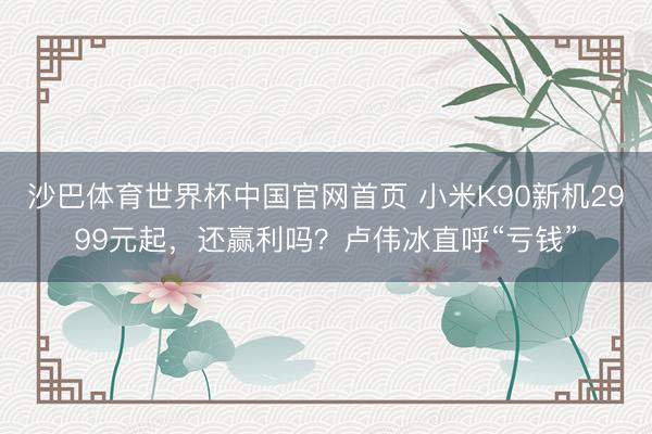 沙巴体育世界杯中国官网首页 小米K90新机2999元起，还赢利吗？卢伟冰直呼“亏钱”