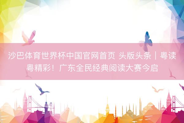 沙巴体育世界杯中国官网首页 头版头条｜粤读粤精彩！广东全民经典阅读大赛今启
