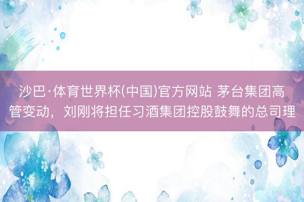 沙巴·体育世界杯(中国)官方网站 茅台集团高管变动，刘刚将担任习酒集团控股鼓舞的总司理