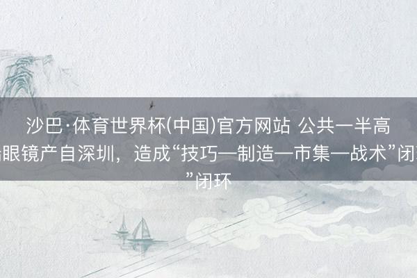 沙巴·体育世界杯(中国)官方网站 公共一半高端眼镜产自深圳，造成“技巧—制造—市集—战术”闭环