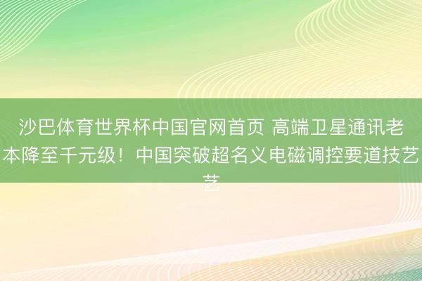 沙巴体育世界杯中国官网首页 高端卫星通讯老本降至千元级！中国突破超名义电磁调控要道技艺
