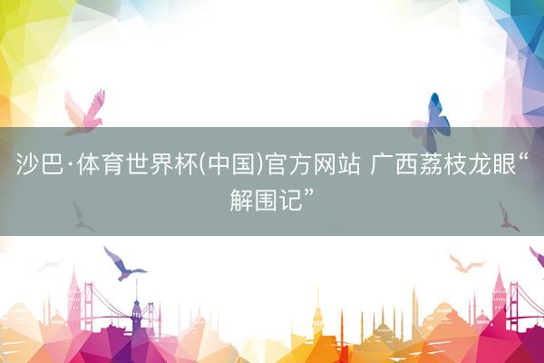 沙巴·体育世界杯(中国)官方网站 广西荔枝龙眼“解围记”
