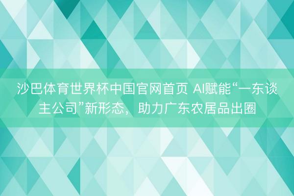 沙巴体育世界杯中国官网首页 AI赋能“一东谈主公司”新形态,助力广东农居品出圈