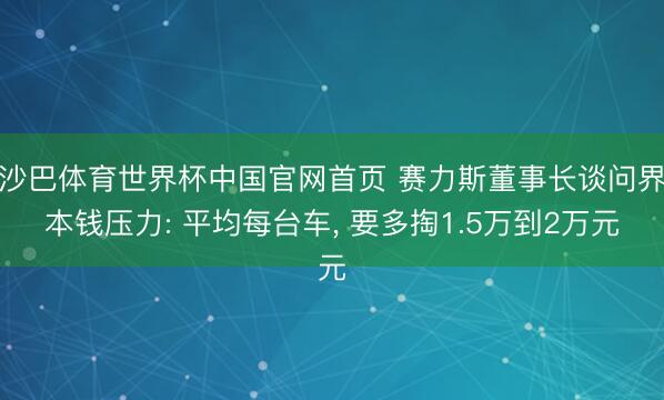沙巴体育世界杯中国官网首页 赛力斯董事长谈问界本钱压力: 平均每台车， 要多掏1.5万到2万元