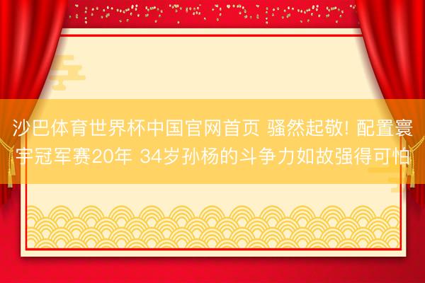 沙巴体育世界杯中国官网首页 骚然起敬! 配置寰宇冠军赛20年 34岁孙杨的斗争力如故强得可怕