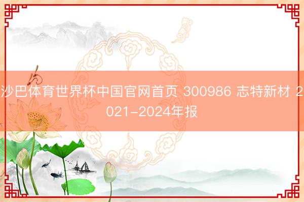 沙巴体育世界杯中国官网首页 300986 志特新材 2021-2024年报