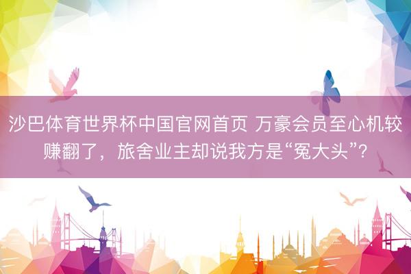 沙巴体育世界杯中国官网首页 万豪会员至心机较赚翻了，旅舍业主却说我方是“冤大头”？
