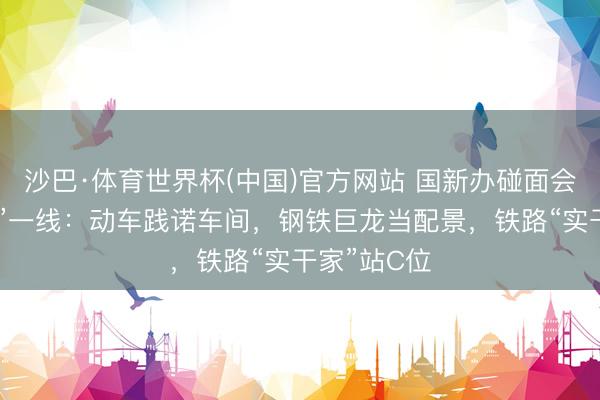 沙巴·体育世界杯(中国)官方网站 国新办碰面会初次“移师”一线:动车践诺车间,钢铁巨龙当配景,铁路“实干家”站C位