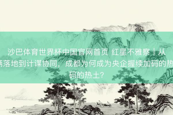 沙巴体育世界杯中国官网首页 红星不雅察|从技俩落地到计谋协同,成都为何成为央企握续加码的热土?