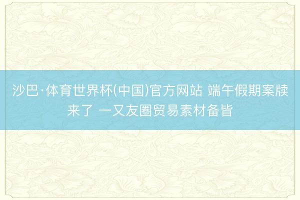 沙巴·体育世界杯(中国)官方网站 端午假期案牍来了 一又友圈贸易素材备皆