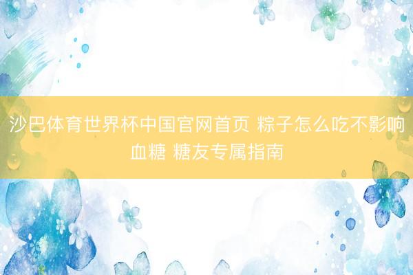 沙巴体育世界杯中国官网首页 粽子怎么吃不影响血糖 糖友专属指南