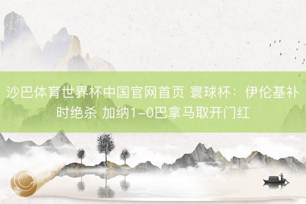 沙巴体育世界杯中国官网首页 寰球杯:伊伦基补时绝杀 加纳1-0巴拿马取开门红