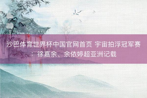 沙巴体育世界杯中国官网首页 宇宙拍浮冠军赛:徐嘉余、余依婷超亚洲记载